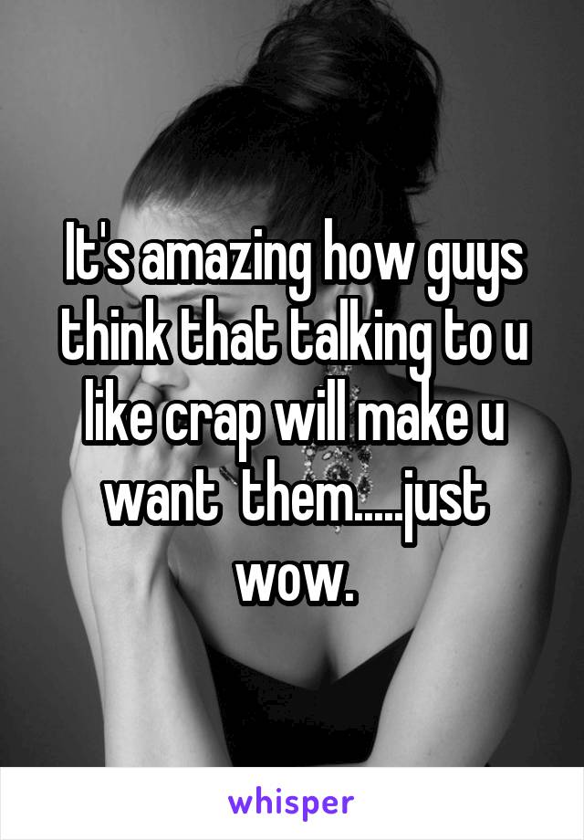 It's amazing how guys think that talking to u like crap will make u want  them.....just wow.