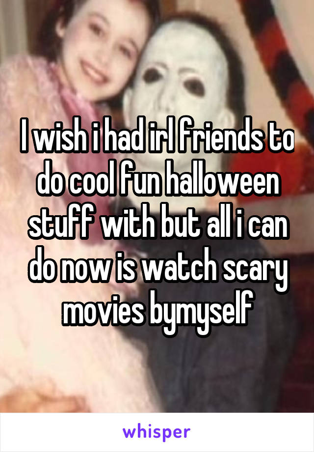 I wish i had irl friends to do cool fun halloween stuff with but all i can do now is watch scary movies bymyself