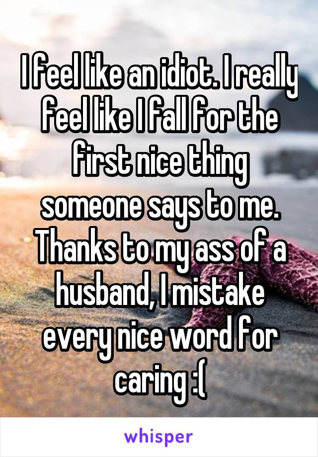 I feel like an idiot. I really feel like I fall for the first nice thing someone says to me. Thanks to my ass of a husband, I mistake every nice word for caring :(
