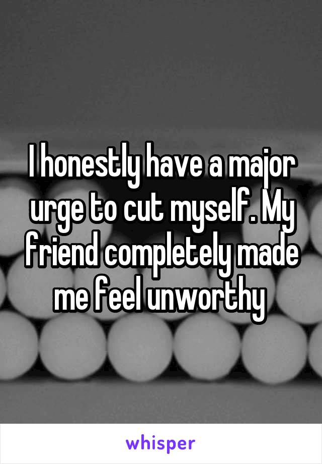 I honestly have a major urge to cut myself. My friend completely made me feel unworthy 