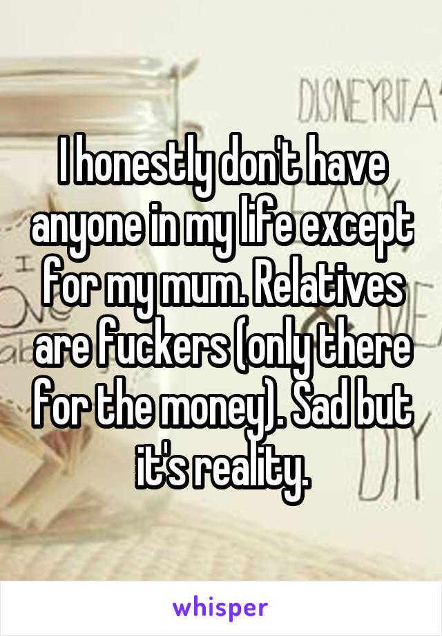 I honestly don't have anyone in my life except for my mum. Relatives are fuckers (only there for the money). Sad but it's reality.