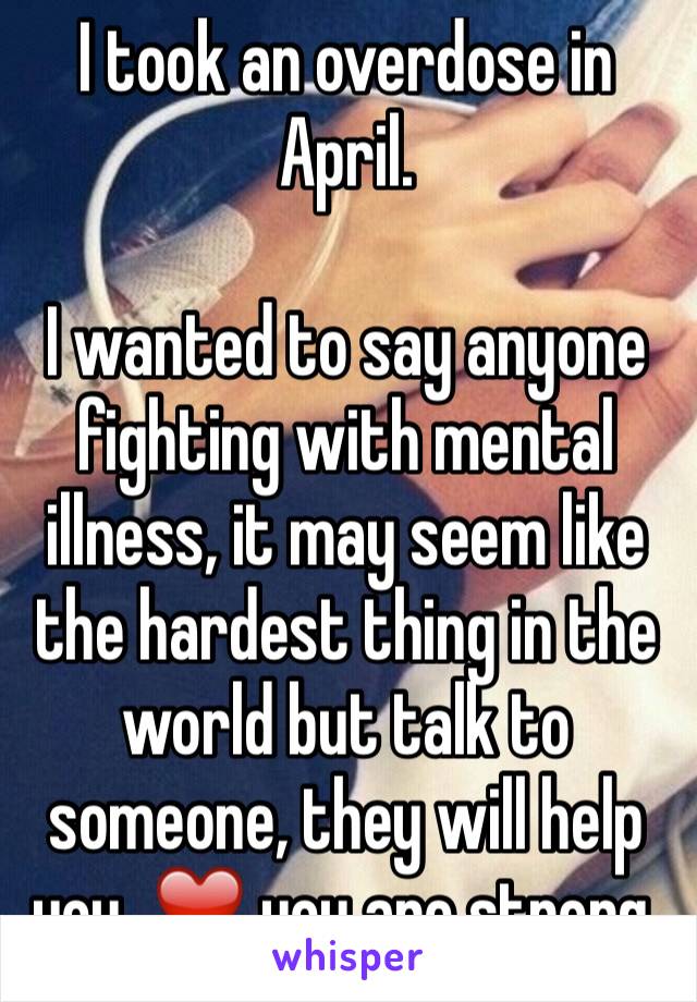 I took an overdose in April.

I wanted to say anyone fighting with mental illness, it may seem like the hardest thing in the world but talk to someone, they will help you. ❤️ you are strong.