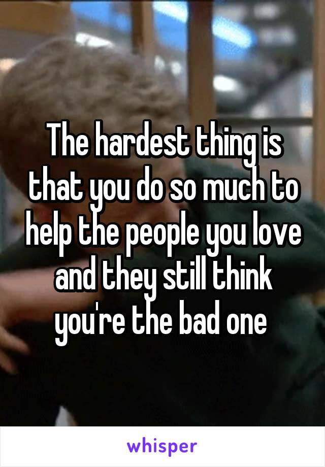 The hardest thing is that you do so much to help the people you love and they still think you're the bad one 