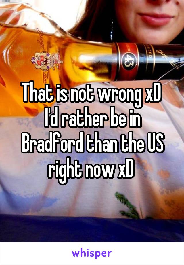 That is not wrong xD 
I'd rather be in Bradford than the US right now xD 
