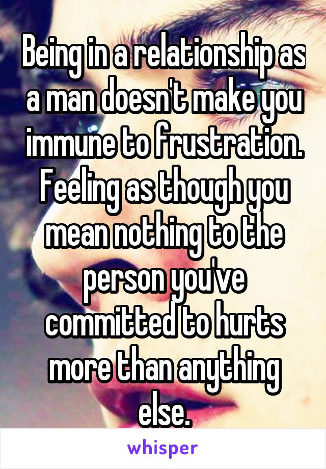 Being in a relationship as a man doesn't make you immune to frustration. Feeling as though you mean nothing to the person you've committed to hurts more than anything else.
