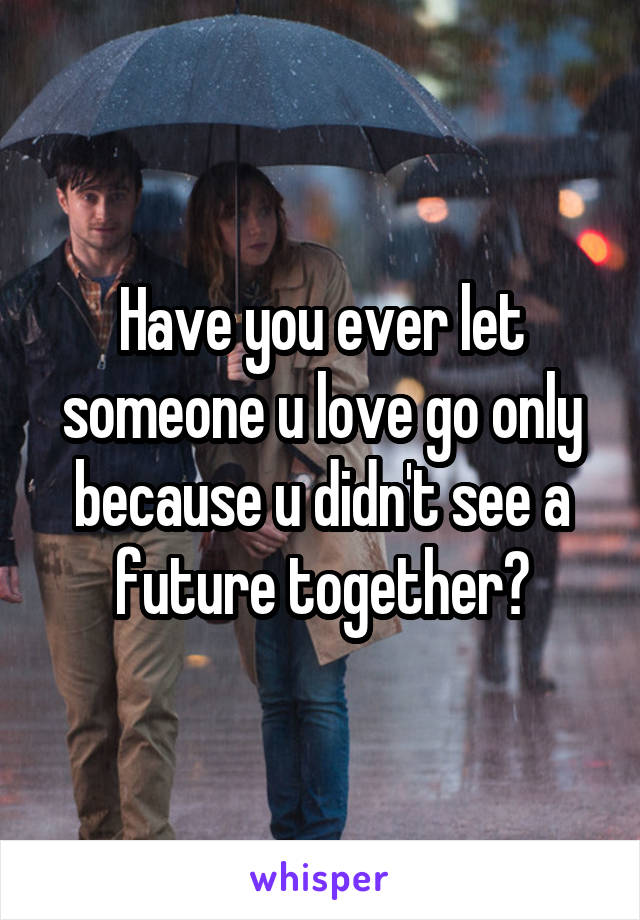 Have you ever let someone u love go only because u didn't see a future together?