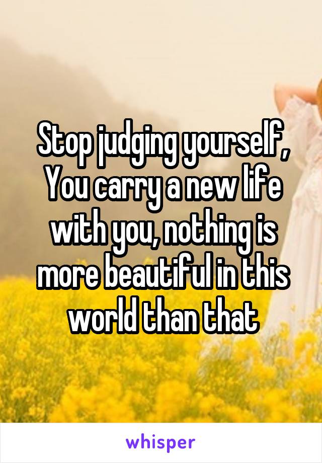 Stop judging yourself,
You carry a new life with you, nothing is more beautiful in this world than that