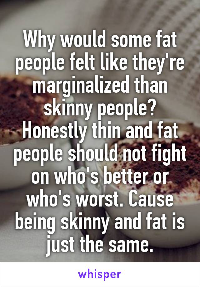 Why would some fat people felt like they're marginalized than skinny people? Honestly thin and fat people should not fight on who's better or who's worst. Cause being skinny and fat is just the same.