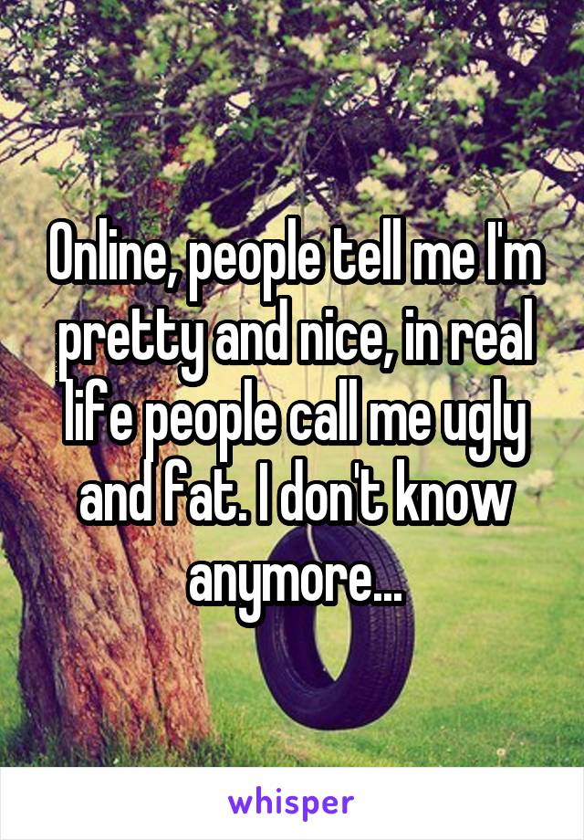 Online, people tell me I'm pretty and nice, in real life people call me ugly and fat. I don't know anymore...