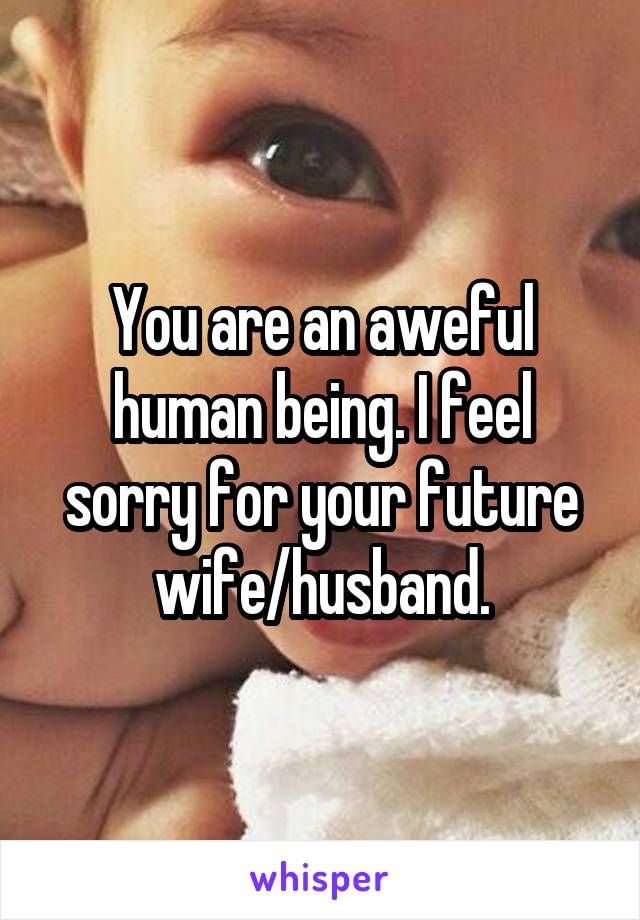 You are an aweful human being. I feel sorry for your future wife/husband.