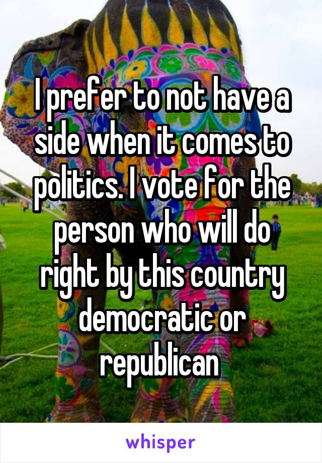 I prefer to not have a side when it comes to politics. I vote for the person who will do right by this country democratic or republican 
