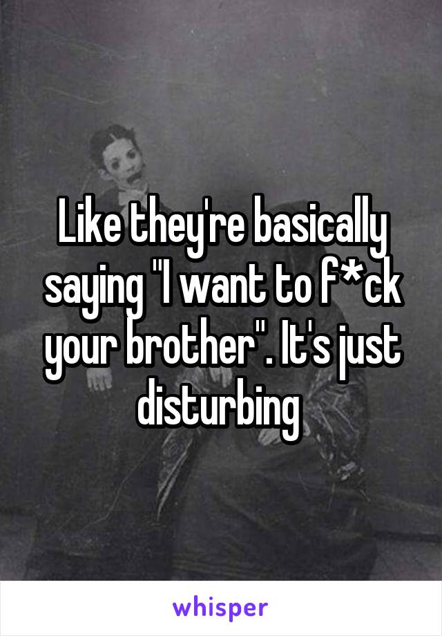 Like they're basically saying "I want to f*ck your brother". It's just disturbing 