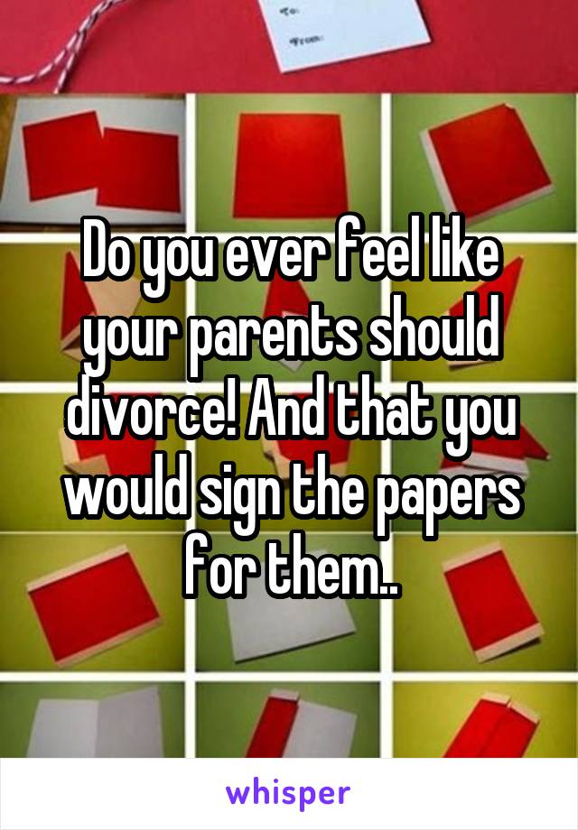 Do you ever feel like your parents should divorce! And that you would sign the papers for them..