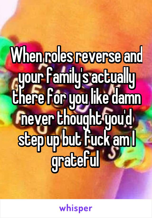 When roles reverse and your family's actually there for you like damn never thought you'd step up but fuck am I grateful 