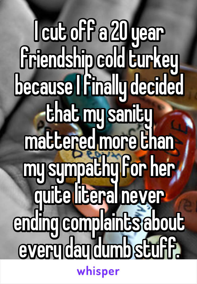 I cut off a 20 year friendship cold turkey because I finally decided that my sanity mattered more than my sympathy for her quite literal never ending complaints about every day dumb stuff.