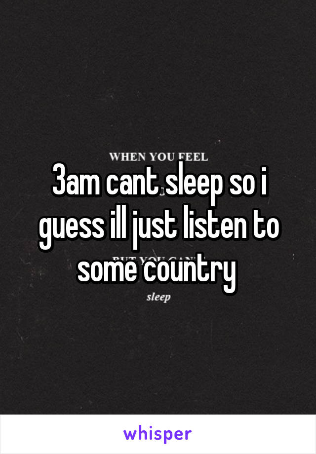 3am cant sleep so i guess ill just listen to some country 