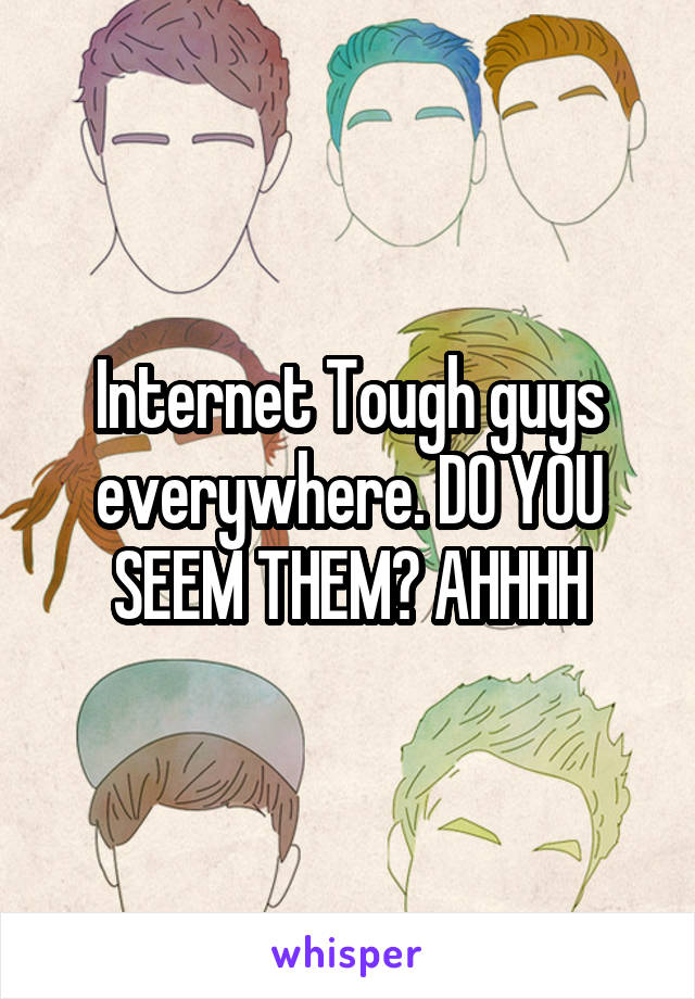 Internet Tough guys everywhere. DO YOU SEEM THEM? AHHHH