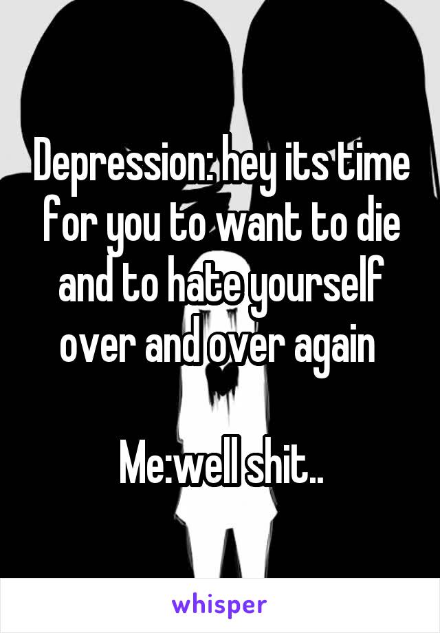 Depression: hey its time for you to want to die and to hate yourself over and over again 

Me:well shit..