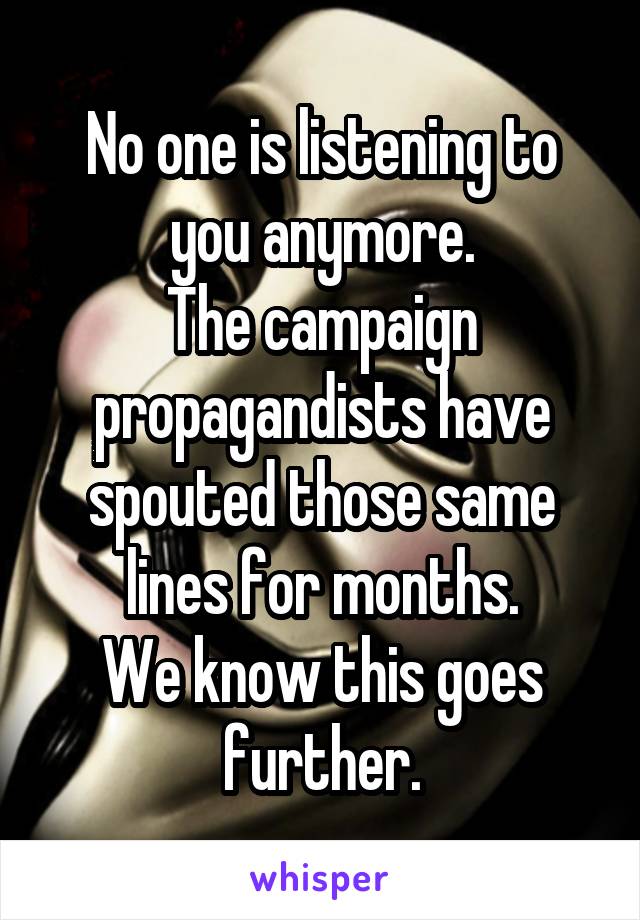 No one is listening to you anymore.
The campaign propagandists have spouted those same lines for months.
We know this goes further.