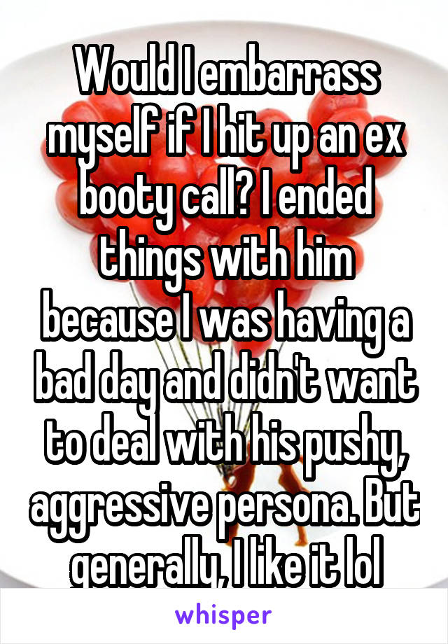 Would I embarrass myself if I hit up an ex booty call? I ended things with him because I was having a bad day and didn't want to deal with his pushy, aggressive persona. But generally, I like it lol