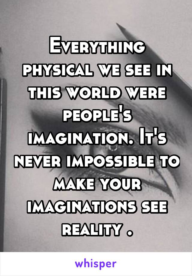 Everything physical we see in this world were people's imagination. It's never impossible to make your imaginations see reality .