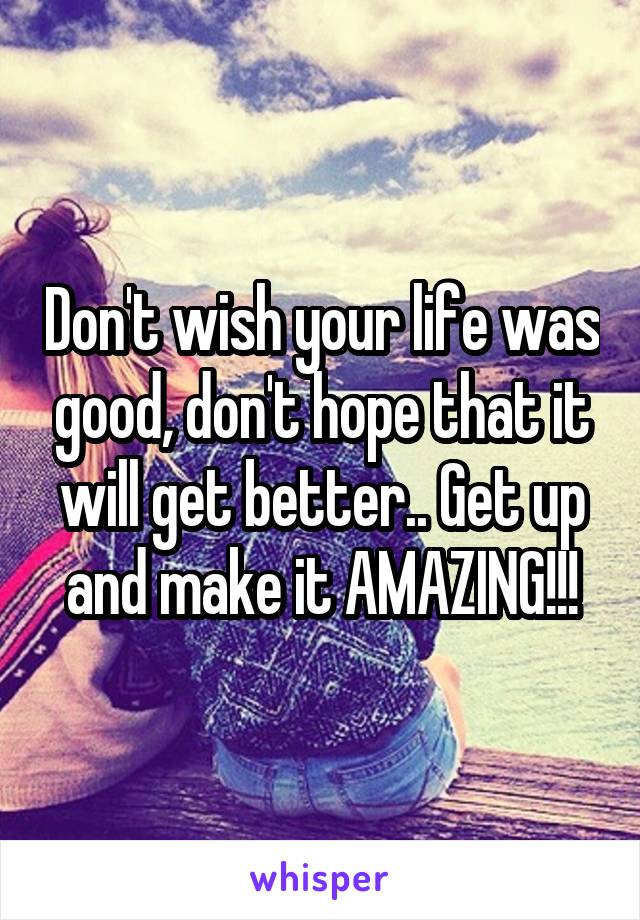 Don't wish your life was good, don't hope that it will get better.. Get up and make it AMAZING!!!
