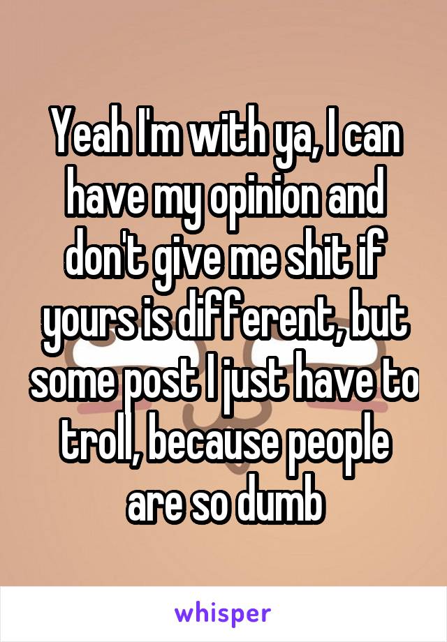 Yeah I'm with ya, I can have my opinion and don't give me shit if yours is different, but some post I just have to troll, because people are so dumb
