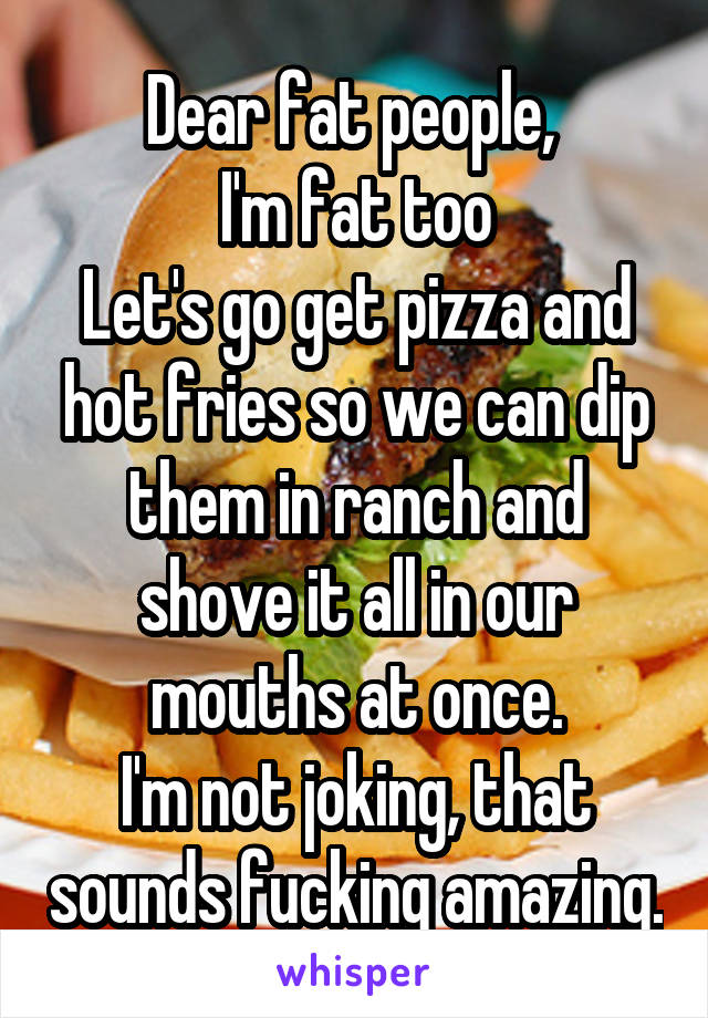 Dear fat people, 
I'm fat too
Let's go get pizza and hot fries so we can dip them in ranch and shove it all in our mouths at once.
I'm not joking, that sounds fucking amazing.