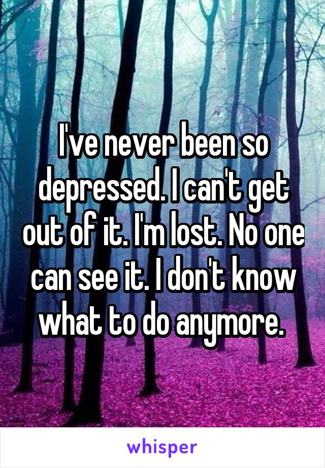 I've never been so depressed. I can't get out of it. I'm lost. No one can see it. I don't know what to do anymore. 