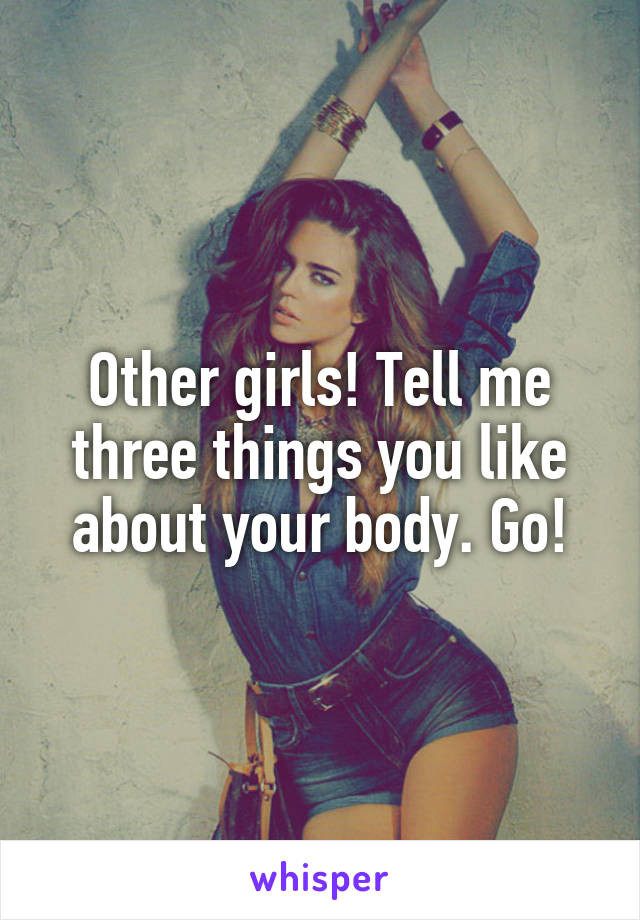 Other girls! Tell me three things you like about your body. Go!