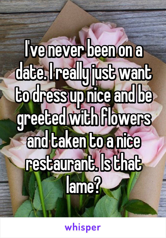 I've never been on a date. I really just want to dress up nice and be greeted with flowers and taken to a nice restaurant. Is that lame?