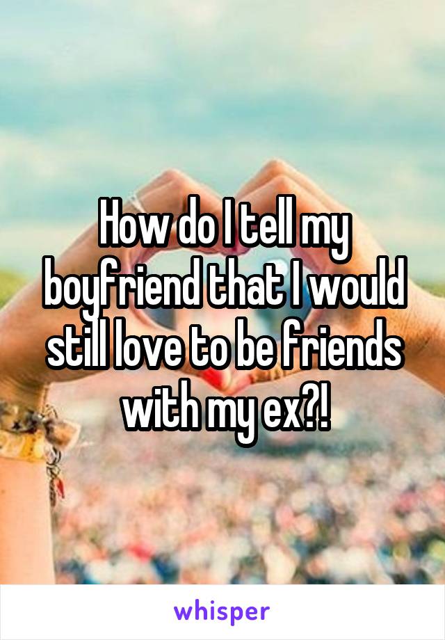 How do I tell my boyfriend that I would still love to be friends with my ex?!