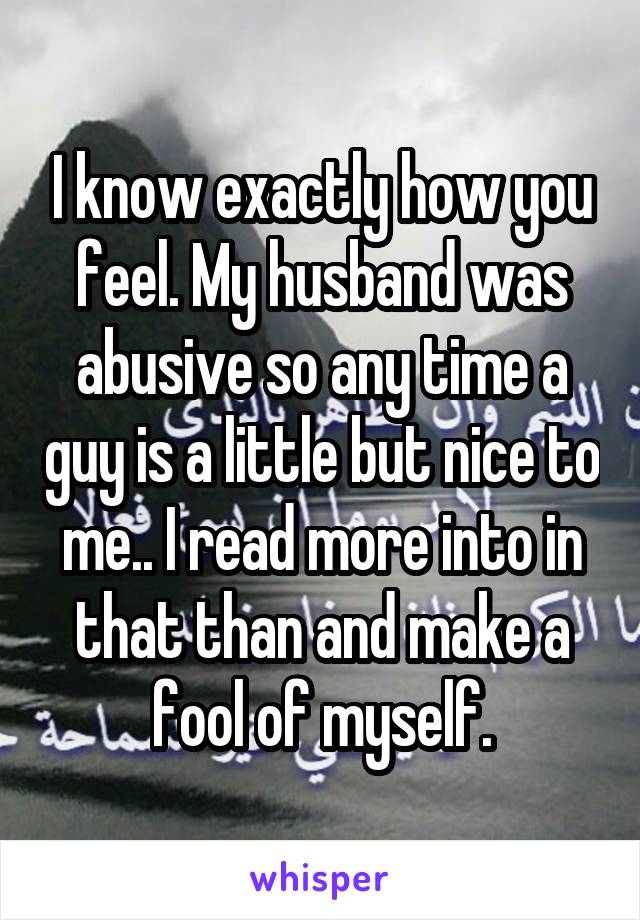 I know exactly how you feel. My husband was abusive so any time a guy is a little but nice to me.. I read more into in that than and make a fool of myself.