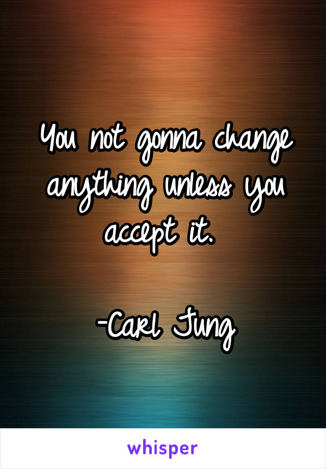 You not gonna change anything unless you accept it. 

-Carl Jung