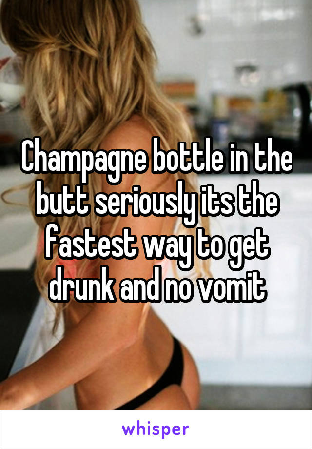 Champagne bottle in the butt seriously its the fastest way to get drunk and no vomit