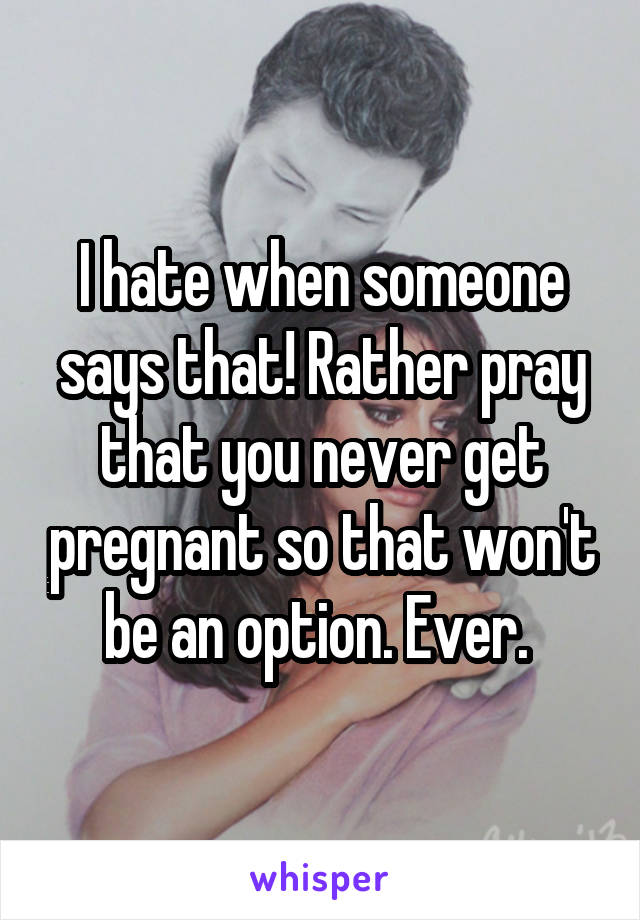 I hate when someone says that! Rather pray that you never get pregnant so that won't be an option. Ever. 