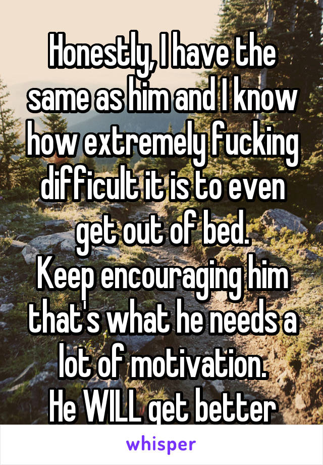 Honestly, I have the same as him and I know how extremely fucking difficult it is to even get out of bed.
Keep encouraging him that's what he needs a lot of motivation.
He WILL get better