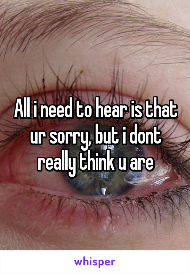 All i need to hear is that ur sorry, but i dont really think u are