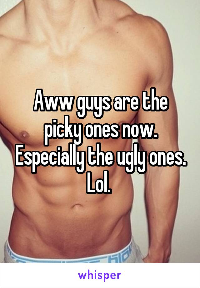 Aww guys are the picky ones now. Especially the ugly ones. Lol. 
