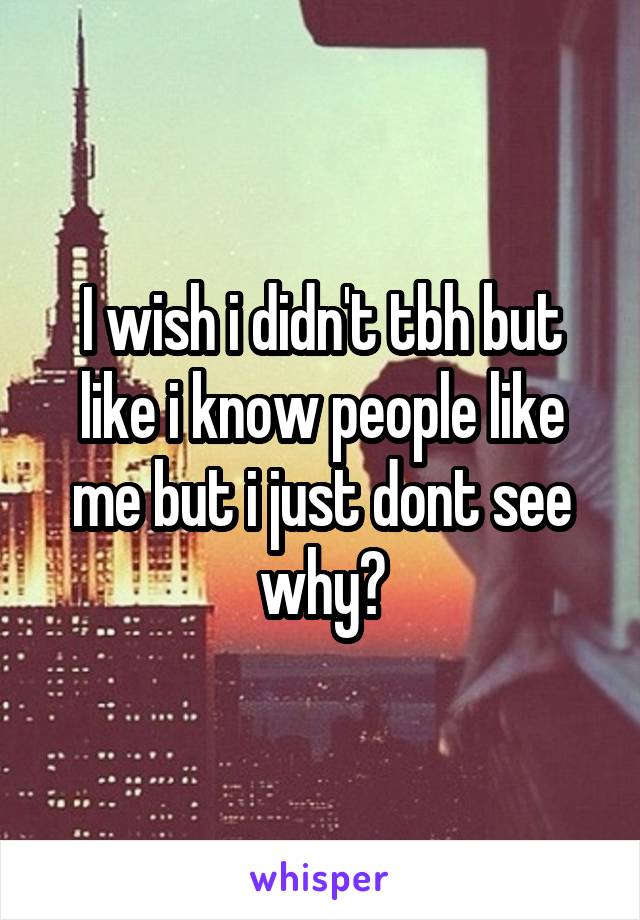 I wish i didn't tbh but like i know people like me but i just dont see why?