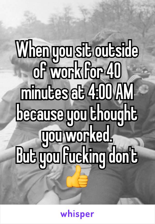 When you sit outside of work for 40 minutes at 4:00 AM because you thought you worked.
But you fucking don't 👍