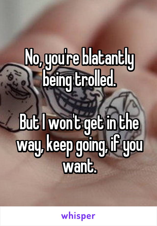 No, you're blatantly being trolled.

But I won't get in the way, keep going, if you want.