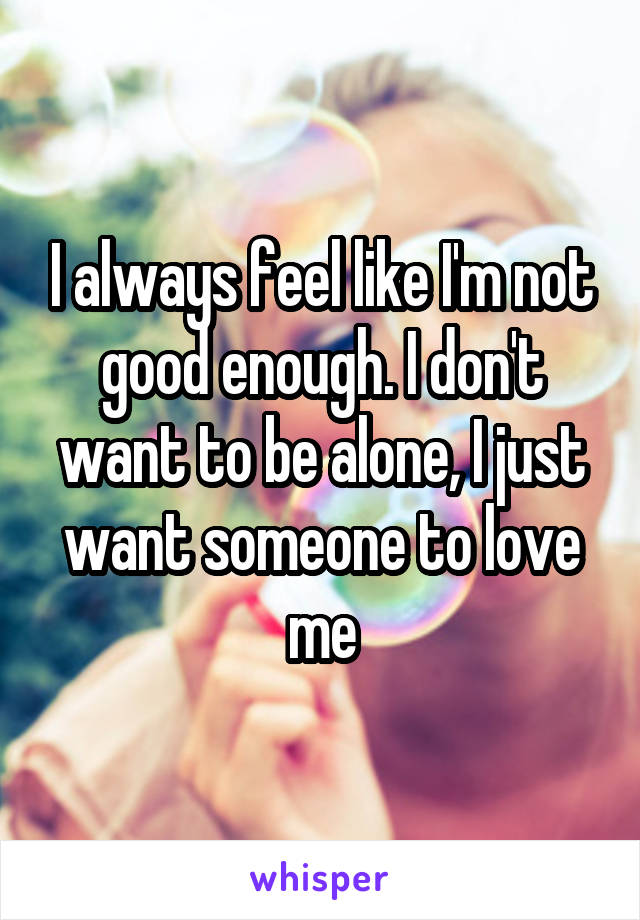 I always feel like I'm not good enough. I don't want to be alone, I just want someone to love me