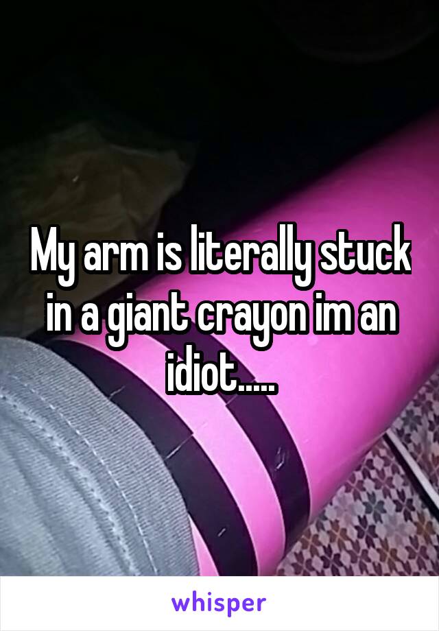 My arm is literally stuck in a giant crayon im an idiot.....