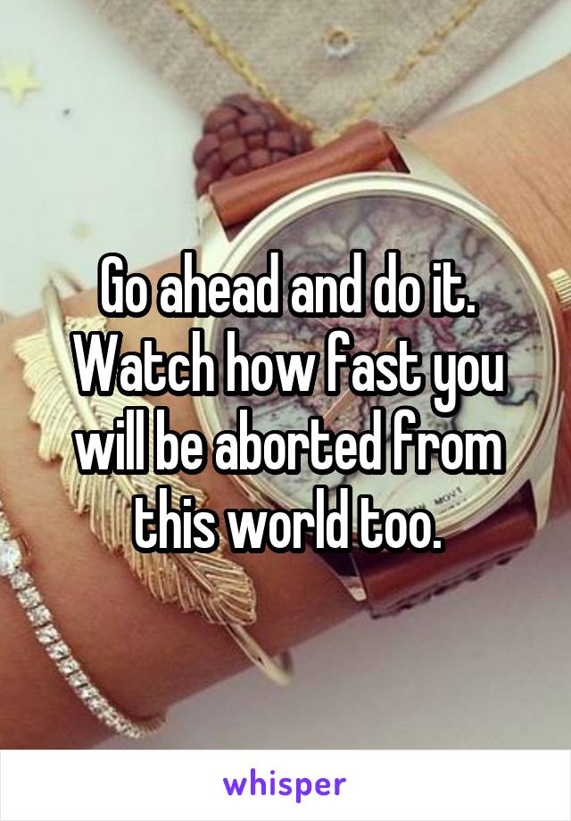 Go ahead and do it. Watch how fast you will be aborted from this world too.