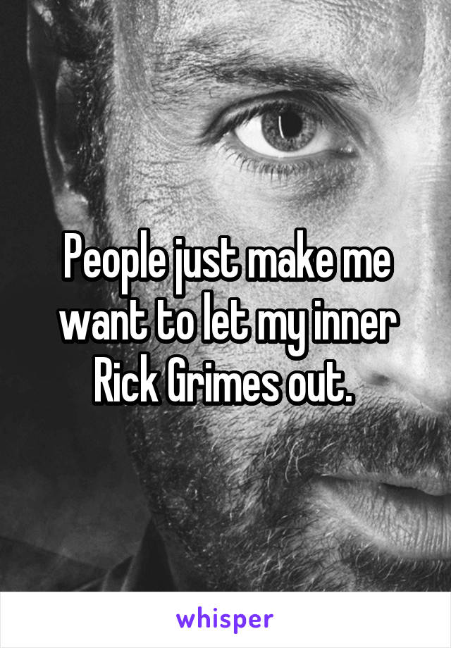 People just make me want to let my inner Rick Grimes out. 