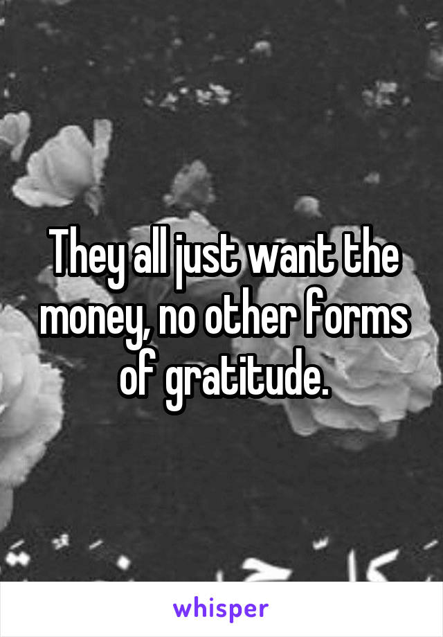 They all just want the money, no other forms of gratitude.