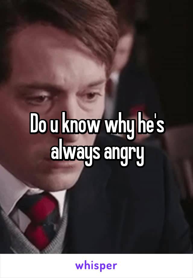 Do u know why he's always angry