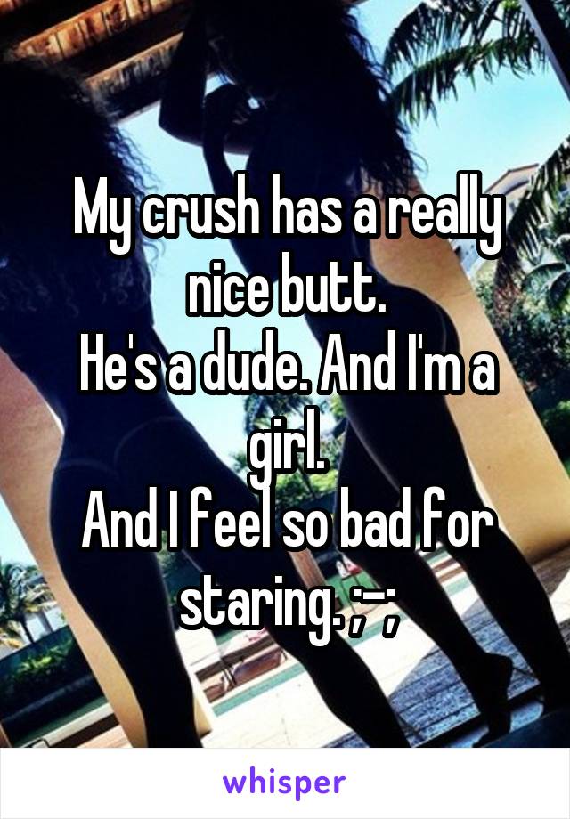 My crush has a really nice butt.
He's a dude. And I'm a girl.
And I feel so bad for staring. ;-;