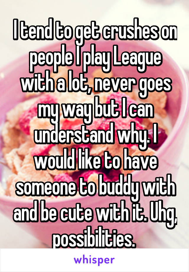 I tend to get crushes on people I play League with a lot, never goes my way but I can understand why. I would like to have someone to buddy with and be cute with it. Uhg, possibilities. 